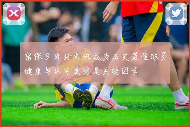 富保罗看好文班成为历史最佳球员健康与认可度将是关键因素