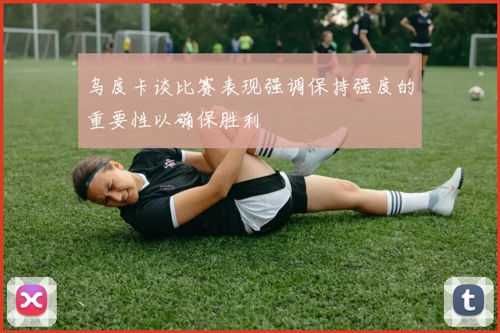 乌度卡谈比赛表现强调保持强度的重要性以确保胜利
