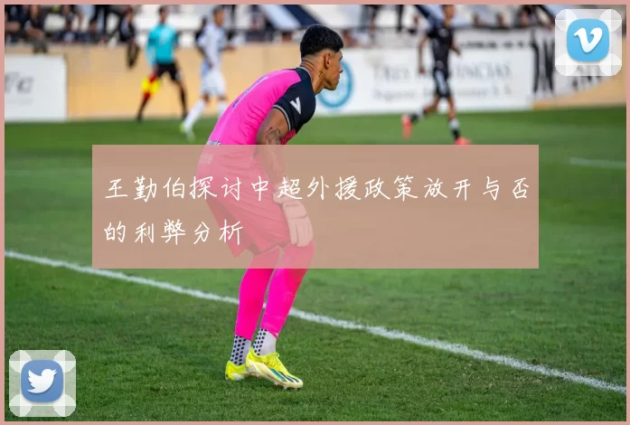 王勤伯探讨中超外援政策放开与否的利弊分析