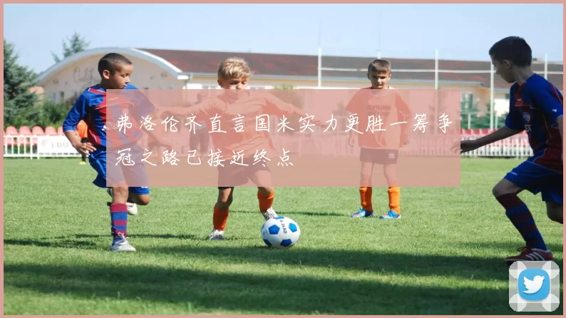弗洛伦齐直言国米实力更胜一筹争冠之路已接近终点