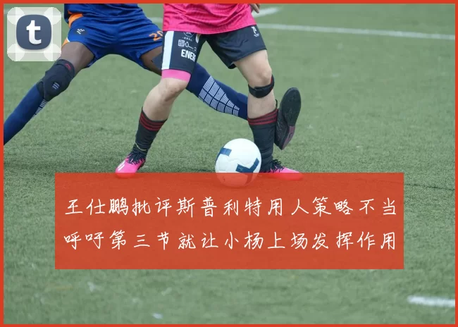 王仕鹏批评斯普利特用人策略不当呼吁第三节就让小杨上场发挥作用
