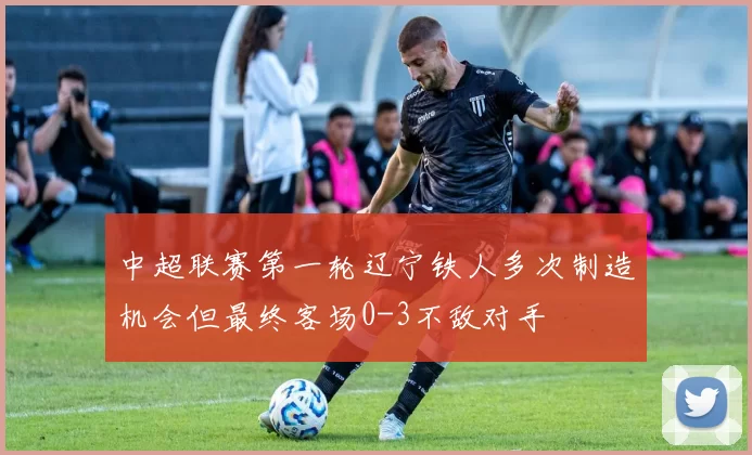 中超联赛第一轮辽宁铁人多次制造机会但最终客场0-3不敌对手