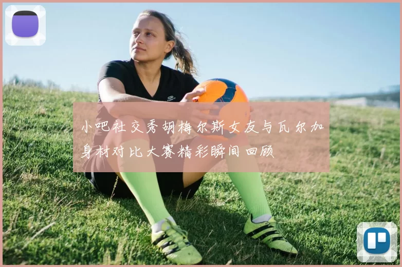 小吧社交秀胡梅尔斯女友与瓦尔加身材对比大赛精彩瞬间回顾