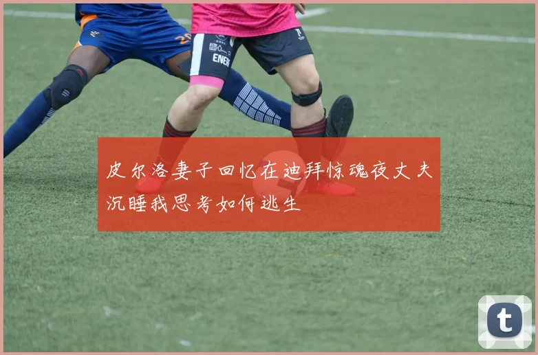 皮尔洛妻子回忆在迪拜惊魂夜丈夫沉睡我思考如何逃生