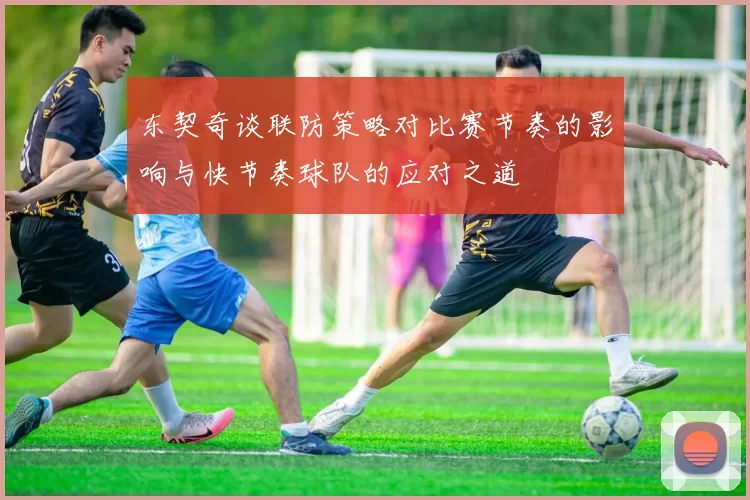 东契奇谈联防策略对比赛节奏的影响与快节奏球队的应对之道
