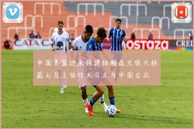 中国男篮迎来强援杨瀚森王俊杰林葳七月主场对决日本与中国台北