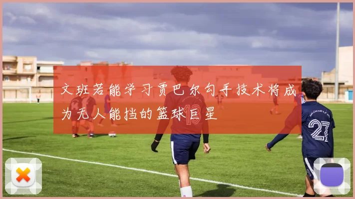 文班若能学习贾巴尔勾手技术将成为无人能挡的篮球巨星