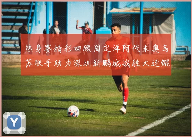 热身赛精彩回顾周定洋阿代米奥乌苏联手助力深圳新鹏城战胜大连鲲城