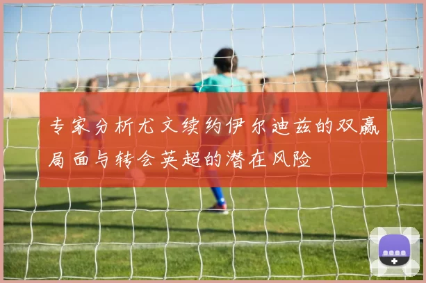 专家分析尤文续约伊尔迪兹的双赢局面与转会英超的潜在风险