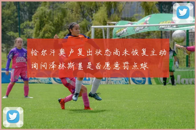 恰尔汗奥卢复出状态尚未恢复主动询问泽林斯基是否愿意罚点球