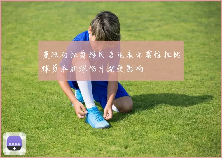 曼联对拉爵移民言论表示震惊担忧球员和新球场计划受影响