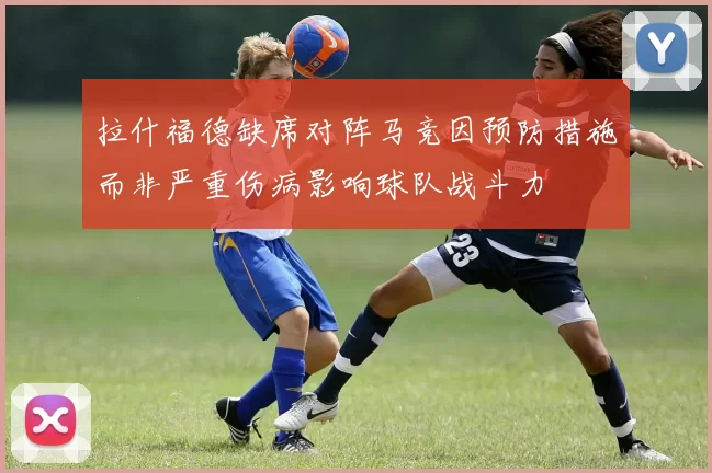 拉什福德缺席对阵马竞因预防措施而非严重伤病影响球队战斗力