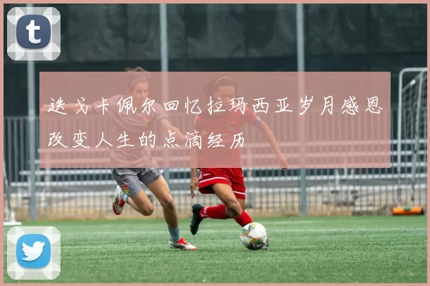 迭戈卡佩尔回忆拉玛西亚岁月感恩改变人生的点滴经历
