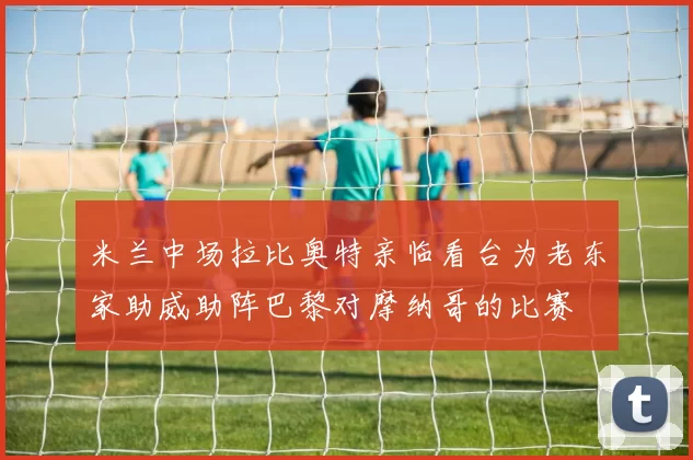米兰中场拉比奥特亲临看台为老东家助威助阵巴黎对摩纳哥的比赛