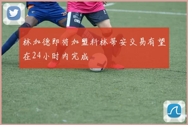 林加德即将加盟科林蒂安交易有望在24小时内完成