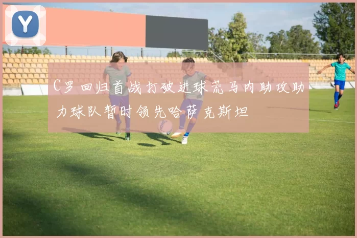 C罗回归首战打破进球荒马内助攻助力球队暂时领先哈萨克斯坦