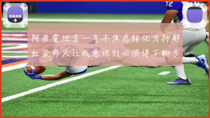 阿劳霍坦言一年半焦虑转化为抑郁红染那天让我意识到必须停下脚步