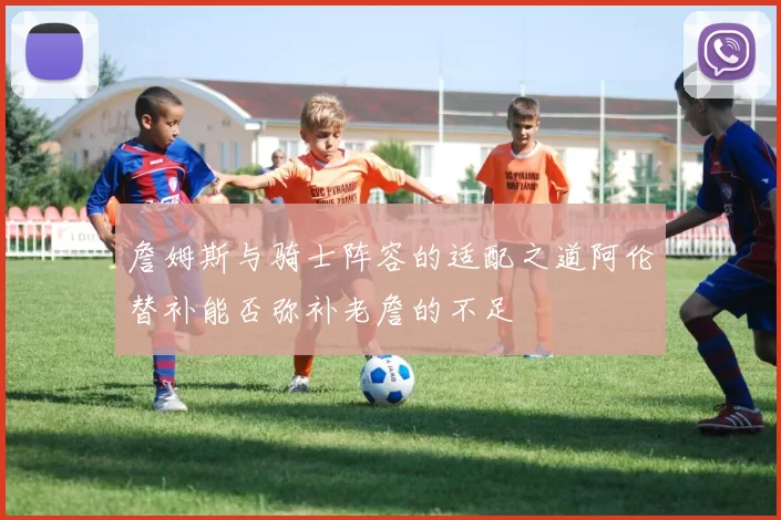 詹姆斯与骑士阵容的适配之道阿伦替补能否弥补老詹的不足