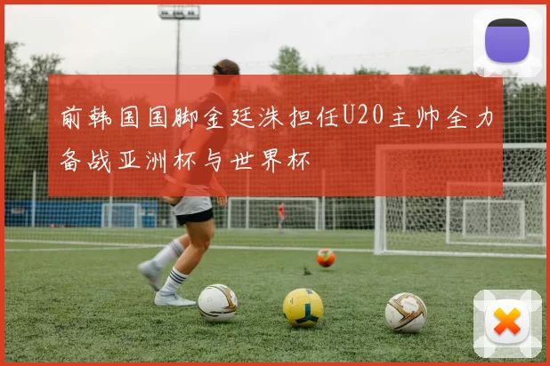 前韩国国脚金廷洙担任U20主帅全力备战亚洲杯与世界杯
