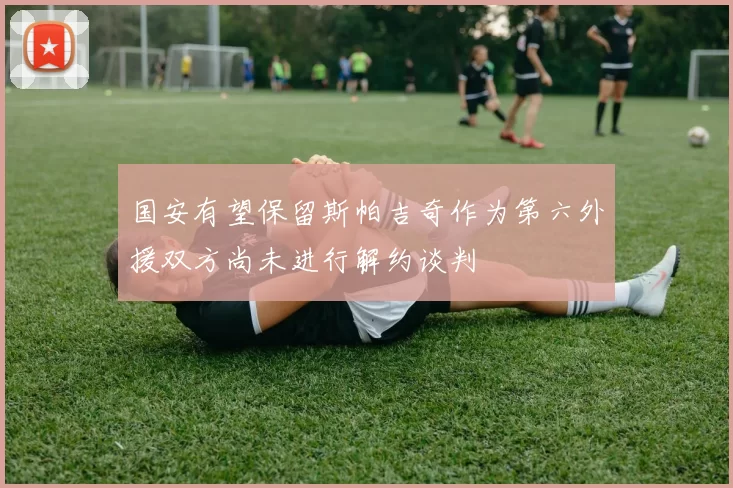 国安有望保留斯帕吉奇作为第六外援双方尚未进行解约谈判