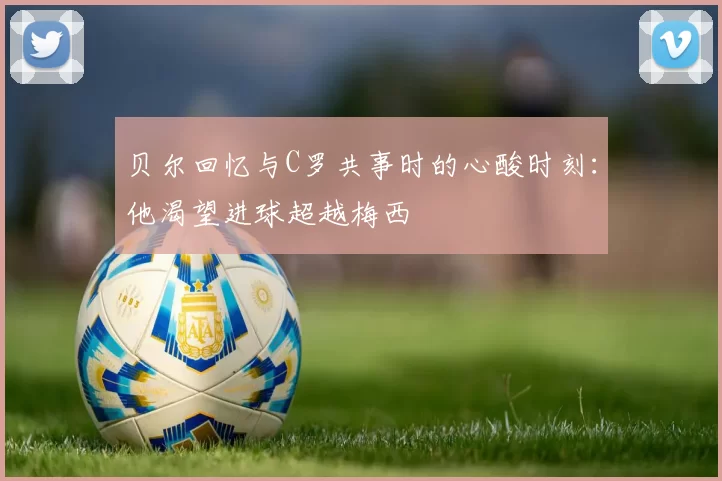 贝尔回忆与C罗共事时的心酸时刻：他渴望进球超越梅西