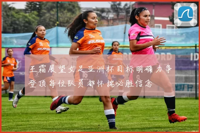 王霜展望女足亚洲杯目标明确力争登顶每位队员都怀揣必胜信念